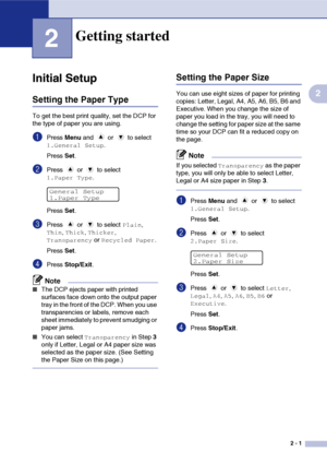 Page 25
2 - 1
2
2
Initial Setup
Setting the Paper Type
To get the best print quality, set the DCP for 
the type of paper you are using.
1Press Menu and   or   to select 
1.General Setup.
Press  Set.
2Press  or  to select 
1.Paper Type.
Press  Set.
3Press  or  to select Plain, 
Thin, Thick, Thicker, 
Transparency or Recycled Paper.
Press  Set.
4Press  Stop/Exit .
Note
■The DCP ejects paper with printed 
surfaces face down onto the output paper 
tray in the front of the DCP. When you use 
transparencies or...