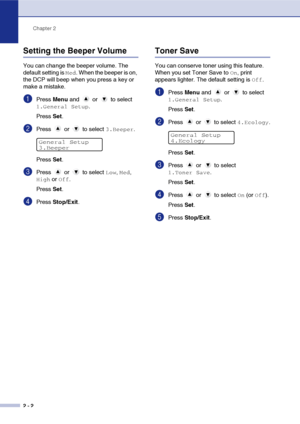 Page 26
Chapter 2
2 - 2
Setting the Beeper Volume
You can change the beeper volume. The 
default setting is 
Med. When the beeper is on, 
the DCP will beep when you press a key or 
make a mistake.
1Press  Menu and   or   to select 
1.General Setup.
Press  Set.
2Press   or   to select 3.Beeper.
Press  Set.
3Press   or   to select Low, Med, 
High or Off.
Press  Set.
4Press  Stop/Exit .
Toner Save
You can conserve toner using this feature. 
When you set Toner Save to 
On, print 
appears lighter. The default...