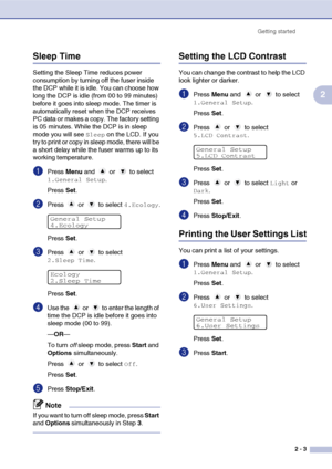 Page 27
Getting started2 - 3
2
Sleep Time
Setting the Sleep Time reduces power 
consumption by turning off the fuser inside 
the DCP while it is idle. You can choose how 
long the DCP is idle (from 00 to 99 minutes) 
before it goes into sleep mode. The timer is 
automatically reset when the DCP receives 
PC data or makes a copy. The factory setting 
is 05 minutes. While the DCP is in sleep 
mode you will see 
Sleep on the LCD. If you 
try to print or copy in sleep mode, there will be 
a short delay while the...