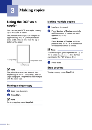 Page 28
3 - 1
3
Using the DCP as a 
copier
You can use your DCP as a copier, making 
up to 99 copies at a time.
The printable area of your DCP begins at 
approximately 0.12 in. (3 mm) from both 
sides and 0.12 in. (3 mm) from the top or 
bottom of the paper.
Note
The printable area shown above is for a 
single copy or a 1 in 1 copy using Letter or 
Legal size paper. The printable area changes 
with the paper size.
Making a single copy
1Load your document.
2Press Start.
Note
To stop copying, press  Stop/Exit....