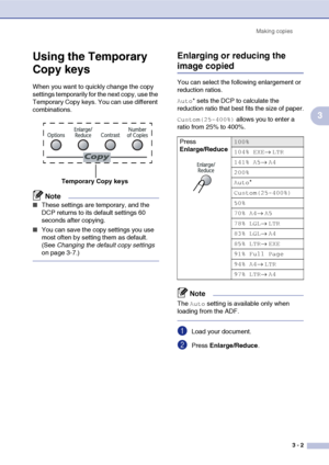 Page 29
Making copies3 - 2
3
Using the Temporary 
Copy keys
When you want to quickly change the copy 
settings temporarily for the next copy, use the 
Temporary Copy keys. You can use different 
combinations.
Note
■These settings are temporary, and the 
DCP returns to its default settings 60 
seconds after copying.
■You can save the copy settings you use 
most often by setting them as default. 
(See Changing the default copy settings  
on page 3-7.)
Enlarging or reducing the 
image copied
You can select the...