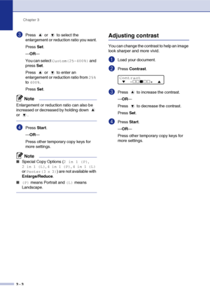 Page 30
Chapter 3
3 - 3
3Press  or  to select the 
enlargement or reduction ratio you want.
Press  Set.
— OR —
You can select 
Custom(25-400%) and 
press  Set.
Press   or   to enter an 
enlargement or reduction ratio from 
25% 
to 
400%.
Press  Set.
Note
Enlargement or reduction ratio can also be 
increased or decreased by holding down   
or .
4Press  Start.
— OR —
Press other temporary copy keys for 
more settings.
Note
■Special Copy Options (2 in 1 (P), 
2 in 1 (L), 4 in 1 (P), 4 in 1 (L) 
or 
Poster(3 x 3))...