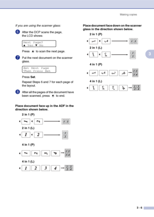 Page 33
Making copies3 - 6
3
If you are using the scanner glass:
6After the DCP scans the page, 
the LCD shows: 
Press   to scan the next page.
7Put the next document on the scanner 
glass.
Press Set.
Repeat Steps 6 and 7 for each page of 
the layout.
8After all the pages of the document have 
been scanned, press   to end.
Place document face up in the ADF in the 
direction shown below. 2 in 1 (P)
4 in 1 (P) Place document face down on the scanner 
glass in the direction shown below.
2 in 1 (P)
4 in 1 (P)
Next...