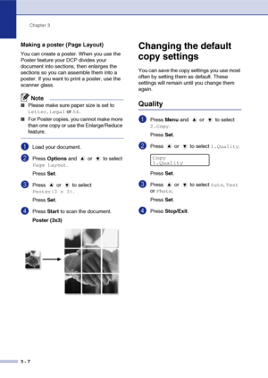 Page 34
Chapter 3
3 - 7
Making a poster (Page Layout)
You can create a poster. When you use the 
Poster feature your DCP divides your 
document into sections, then enlarges the 
sections so you can assemble them into a 
poster. If you want to print a poster, use the 
scanner glass.
Note
■Please make sure paper size is set to 
Letter, Legal or A4.
■For Poster copies, you cannot make more 
than one copy or use the Enlarge/Reduce 
feature.
1Load your document.
2Press  Options  and   or   to select 
Page Layout....