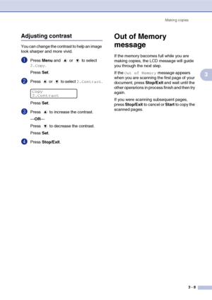 Page 35
Making copies3 - 8
3
Adjusting contrast
You can change the contrast to help an image 
look sharper and more vivid.
1Press Menu and  or  to select 
2.Copy.
Press  Set.
2Press   or   to select 2.Contrast.
Press  Set.
3Press   to increase the contrast.
—OR —
Press   to decrease the contrast.
Press  Set.
4Press  Stop/Exit .
Out of Memory 
message
If the memory becomes full while you are 
making copies, the LCD message will guide 
you through the next step.
If the 
Out of Memory message appears 
when you are...