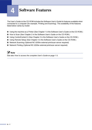 Page 36
4 - 1
4
The User’s Guide on the CD-ROM includes the Software User’s Guide for features available when 
connected to a computer (for example, Printing and Scanning). The availability of the features 
listed below varies by model:
■Using the machine as a Printer (See Chapter 1 in the Software User’s Guide on the CD-ROM.)
■How to Scan (See Chapter 2 in the Software User’s Guide on the CD-ROM.)
■Using ControlCenter2.0 (See Chapter 3 in the Software User’s Guide on the CD-ROM.)
■Using Remote Setup (See...