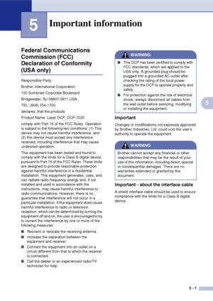 Page 37
5 - 1
5
5
Federal Communications 
Commission (FCC) 
Declaration of Conformity 
(USA only)
Responsible Party:
Brother International Corporation
100 Somerset Corporate Boulevard
Bridgewater, NJ 08807-0911 USA
TEL: (908) 704-1700
declares, that the products
Product Name: Laser DCP, DCP-7020
comply with Part 15 of the FCC Rules. Operation 
is subject to the following two conditions: (1) This 
device may not cause harmful interference, and 
(2) this device must accept any interference 
received, including...