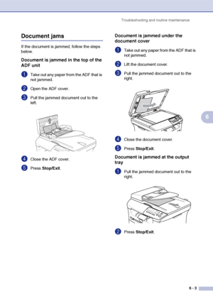 Page 43
Troubleshooting and routine maintenance6 - 3
6
Document jams 
If the document is jammed, follow the steps 
below.
Document is jammed in the top of the 
ADF unit
1Take out any paper from the ADF that is 
not jammed.
2Open the ADF cover.
3Pull the jammed document out to the 
left.
4Close the ADF cover.
5Press Stop/Exit .
Document is jammed under the 
document cover
1Take out any paper from the ADF that is 
not jammed.
2Lift the document cover.
3Pull the jammed document out to the 
right.
4Close the...