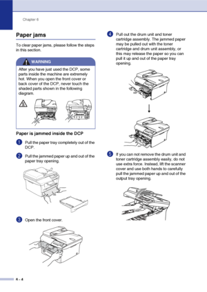 Page 44
Chapter 6
6 - 4
Paper jams
To clear paper jams, please follow the steps 
in this section.
Paper is jammed inside the DCP
1Pull the paper tray completely out of the 
DCP.
2Pull the jammed paper up and out of the 
paper tray opening.
3Open the front cover. 
4Pull out the drum unit and toner 
cartridge assembly. The jammed paper 
may be pulled out with the toner 
cartridge and drum unit assembly, or 
this may release the paper so you can 
pull it up and out of the paper tray 
opening.
5If you can not...