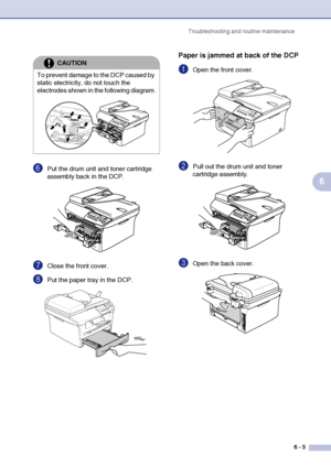 Page 45
Troubleshooting and routine maintenance6 - 5
6
6Put the drum unit and toner cartridge 
assembly back in the DCP.
7Close the front cover.
8Put the paper tray in the DCP.
Paper is jammed at back of the DCP
1Open the front cover.
2Pull out the drum unit and toner 
cartridge assembly.
3Open the back cover. 
CAUTION
To prevent damage to the DCP caused by 
static electricity, do not touch the 
electrodes shown in the following diagram.
 