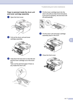 Page 47
Troubleshooting and routine maintenance6 - 7
6
Paper is jammed inside the drum unit 
and toner cartridge assembly
1Open the front cover.
2Pull out the drum unit and toner 
cartridge assembly. 
3Hold down the lock lever on the left and 
pull the toner cartridge out of the drum 
unit.
Take out the jammed paper if there is 
any inside the drum unit.
4Put the toner cartridge back into the 
drum unit until you hear it lock into place. 
If you put it in properly, the lock lever will 
lift automatically.
5Put...