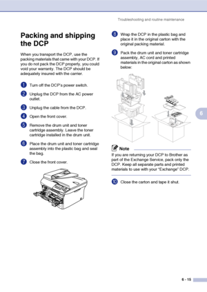 Page 55
Troubleshooting and routine maintenance6 - 15
6
Packing and shipping 
the DCP
When you transport the DCP, use the 
packing materials that came with your DCP. If 
you do not pack the DCP properly, you could 
void your warranty. The DCP should be 
adequately insured with the carrier.
1Turn off the DCP’s power switch.
2Unplug the DCP from the AC power 
outlet.
3Unplug the cable from the DCP.
4Open the front cover.
5Remove the drum unit and toner 
cartridge assembly. Leave the toner 
cartridge installed in...