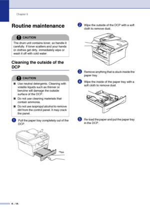 Page 56
Chapter 6
6 - 16
Routine maintenance
Cleaning the outside of the 
DCP
1Pull the paper tray completely out of the 
DCP.
2Wipe the outside of the DCP with a soft 
cloth to remove dust.
3Remove anything that is stuck inside the 
paper tray.
4Wipe the inside of the paper tray with a 
soft cloth to remove dust.
5Re-load the paper and put the paper tray 
in the DCP.
CAUTION
The drum unit contains toner, so handle it 
carefully. If toner scatters and your hands 
or clothes get dirty, immediately wipe or 
wash...