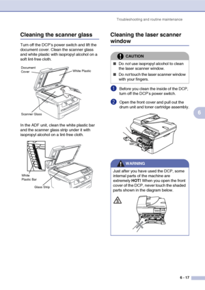 Page 57
Troubleshooting and routine maintenance6 - 17
6
Cleaning the scanner glass
Turn off the DCP’s power switch and lift the 
document cover. Clean the scanner glass 
and white plastic with isopropyl alcohol on a 
soft lint-free cloth.
In the ADF unit, clean the white plastic bar 
and the scanner glass strip under it with 
isopropyl alcohol on a lint-free cloth.
Cleaning the laser scanner 
window
1Before you clean the inside of the DCP, 
turn off the DCP’s power switch.
2Open the front cover and pull out the...