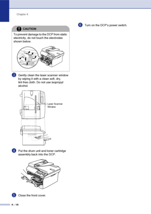 Page 58
Chapter 6
6 - 18
3Gently clean the laser scanner window 
by wiping it with a clean soft, dry, 
lint-free cloth. Do not use isopropyl 
alcohol.
4Put the drum unit and toner cartridge 
assembly back into the DCP.
5Close the front cover.
6Turn on the DCP’s power switch.
CAUTION
To prevent damage to the DCP from static 
electricity, do not touch the electrodes 
shown below.
Laser Scanner 
Window
 