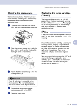 Page 59
Troubleshooting and routine maintenance6 - 19
6
Cleaning the corona wire
We recommend placing the drum unit and 
toner cartridge assembly on a cloth or large 
disposable paper to avoid spilling and 
scattering toner.
1Open the front cover and pull out the 
drum unit and toner cartridge assembly.
2Clean the primary corona wire inside the 
drum unit by gently sliding the blue tab 
from right to left several times.
3Return the blue tab and snap it into the 
Home position (
▼). 
4Reinstall the drum unit and...