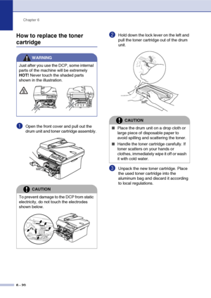 Page 60
Chapter 6
6 - 20
How to replace the toner 
cartridge
1Open the front cover and pull out the 
drum unit and toner cartridge assembly. 
2Hold down the lock lever on the left and 
pull the toner cartridge out of the drum 
unit.
3Unpack the new toner cartridge. Place 
the used toner cartridge into the 
aluminum bag and discard it according 
to local regulations.
WARNING
Just after you use the DCP, some internal 
parts of the machine will be extremely 
HOT!  Never touch the shaded parts 
shown in the...