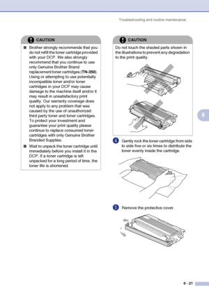 Page 61
Troubleshooting and routine maintenance6 - 21
6
4Gently rock the toner cartridge from side 
to side five or six times to distribute the 
toner evenly inside the cartridge.
5Remove the protective cover.
CAUTION
■Brother strongly recommends that you 
do not refill the toner cartridge provided 
with your DCP. We also strongly 
recommend that you continue to use 
only Genuine Brother Brand 
replacement toner cartridges (TN-350). 
Using or attempting to use potentially 
incompatible toner and/or toner...