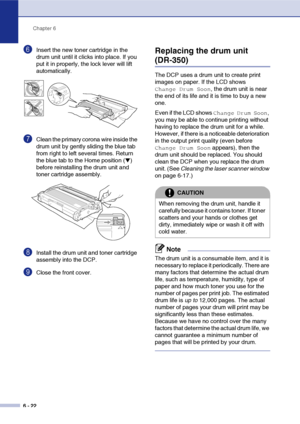 Page 62
Chapter 6
6 - 22
6Insert the new toner cartridge in the 
drum unit until it clicks into place. If you 
put it in properly, the lock lever will lift 
automatically.
7Clean the primary corona wire inside the 
drum unit by gently sliding the blue tab 
from right to left several times. Return 
the blue tab to the Home position (
▼) 
before reinstalling the drum unit and 
toner cartridge assembly.
8Install the drum unit and toner cartridge 
assembly into the DCP.
9Close the front cover.
Replacing the drum...