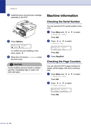 Page 64
Chapter 6
6 - 24
4Install the drum unit and toner cartridge 
assembly in the DCP.
5Press  Options .
To confirm you are installing a new 
drum, press  .
6When the LCD shows Accepted, close 
the front cover.
Machine Information
Checking the Serial Number
You can view the DCP’s serial number on the 
LCD.
1Press  Menu and   or   to select 
3.Machine Info.
Press  Set.
2Press  or  to select 
1.Serial No.
Press  Set.
3Press  Stop/Exit .
Checking the Page Counters
You can view the DCP’s page counters for...