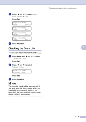 Page 65
Troubleshooting and routine maintenance6 - 25
6
3Press  or  to select Total, 
List, Print or Copy.
Press  Set.
4Press  Stop/Exit .
Checking the Drum Life
You can view the DCP’s drum life on the LCD.
1Press Menu and   or   to select 
3.Machine Info.
Press  Set.
2Press  or  to select 
3.Drum Life.
Press  Set.
3Press  Stop/Exit .
Note
The drum life check will be accurate only if 
you have reset the drum counter when you 
installed a  new drum unit. It will not be 
accurate if you have reset the drum...