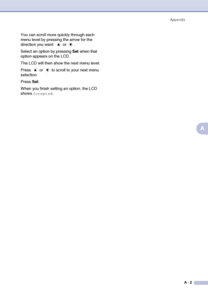 Page 67
AppendixA - 2
A
You can scroll more quickly through each 
menu level by pressing the arrow for the 
direction you want:   or  .
Select an option by pressing  Set when that 
option appears on the LCD.
The LCD will then show the next menu level.
Press   or   to scroll to your next menu 
selection.
Press  Set.
When you finish setting an option, the LCD 
shows 
Accepted.
 