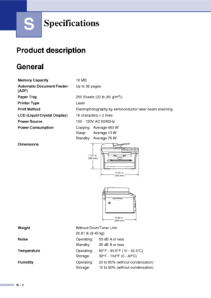 Page 70
S - 1
S
Product description
General
Specifications
Memory Capacity16 MB
Automatic Document Feeder 
(ADF)  Up to 35 pages
Paper Tray 250 Sheets (20 lb (80 g/m
2))
Printer Type Laser
Print Method Electrophotography by semiconductor laser beam scanning
LCD (Liquid Crystal Display) 16 characters 
× 2 lines 
Power Source 100 - 120V AC 50/60Hz
Power Consumption Copying: Average 460 W
Sleep: Average 10 W
Standby: Average 75 W
Dimensions
Weight Without Drum/Toner Unit:
20.81 lb (9.45 kg)
Noise Operating:  53 dB...