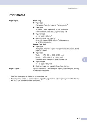 Page 71
SpecificationsS - 2
S
Print media
Paper Input  Paper Tray
■Paper type:
Plain paper, Recycled paper or Transparencies2
■Paper size:
A4, Letter, Legal1, Executive, A5, A6, B5 and B6
For more details, see  About paper on page 1-8.
■Paper Weight:
16 - 28 lb (60 -105 g/m2)
■Maximum paper tray capacity: 
Up to 250 sheets of 20 lb (80 g/m2) plain paper or 
up to 10 transparencies
Manual Feed Slot
■Paper type:
Plain paper, Recycled paper, Transparencies2, Envelopes, Bond 
paper or Labels2
■Paper size:
Width:...