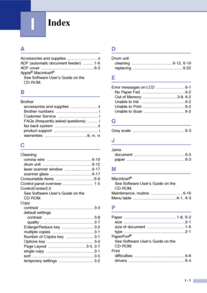 Page 77
I - 1
I
A
Accessories and supplies ............................ii
ADF (automatic document feeder)  .......... 1-6
ADF cover  ............................................... 6-3
Apple
® Macintosh®
See Software User’s Guide on the 
CD-ROM.
B
Brotheraccessories and supplies  .........................ii
Brother numbers  ...................................... i
Customer Service  .................................... i
FAQs (frequently asked questions) .......... i
fax back system...