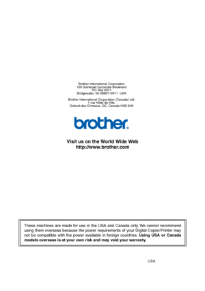 Page 79
These machines are made for use in the USA and Canada only. We cannot recommend 
using them overseas because the power requirements of your Digital Copier/Printer may 
not be compatible with the power available in foreign countries. Using USA or Canada 
models overseas is at your own risk and may void your warranty. 
Brother International Corporation
100 Somerset Corporate Boulevard P.O. Box 6911
Bridgewater, NJ 08807–0911  USA
Brother International Corporation (Canada) Ltd. 1 rue Hôtel de Ville,...