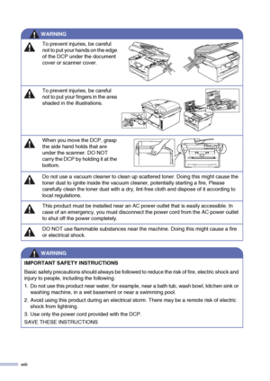 Page 10viii
To prevent injuries, be careful 
not to put your hands on the edge 
of the DCP under the document 
cover or scanner cover.
To prevent injuries, be careful 
not to put your fingers in the area 
shaded in the illustrations.
When you move the DCP, grasp 
the side hand holds that are 
under the scanner. DO NOT 
carry the DCP by holding it at the 
bottom.
Do not use a vacuum cleaner to clean up scattered toner. Doing this might cause the 
toner dust to ignite inside the vacuum cleaner, potentially...