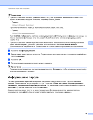 Page 53Управление через веб-интерфейс 
48
6
Примечание
•При использовании системы доменных имен (DNS) или включении имени NetBIOS вместо IP-
адреса можно ввести другое название, например Shared_Printer.
•Пример:
http://Shared_Printer/
При включении имени NetBIOS можно также использовать имя узла.
•Пример:
http://brnxxxxxxxxxxxx/
Имя NetBIOS отображается в списке конфигурации сети. (Для получения информации о выводе на 
печать списка конфигурации сети см. раздел Вывод на печать списка конфигурации 
сети 
на стр....