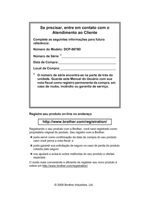 Page 2Se precisar, entre em contato com o 
Atendimento ao Cliente
Complete as seguintes informações para futura 
referência:
Número do Modelo: DCP-8070D
Número de Série:
1
Data de Compra:
Local da Compra:
1O número de série encontra-se na parte de trás da 
unidade. Guarde este Manual do Usuário com sua 
nota fiscal como registro permanente da compra, em 
caso de roubo, incêndio ou garantia de serviço.
Registre seu produto on-line no endereço
 
http://www.brother.com/registration/
 
Registrando o seu produto...