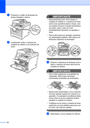 Page 10294
aPressione o botão de liberação da 
tampa dianteira e abra-a. 
 
bLentamente, retire o conjunto da 
unidade do cilindro e do cartucho de 
toner.
 
IMPORTANTE
• Recomendamos que você coloque a 
unidade do cilindro e o cartucho de toner 
sobre uma superfície plana e limpa, com 
um pedaço de pano ou papel descartável 
por baixo, para o caso de você 
acidentalmente derramar ou espalhar o 
toner.
• Para evitar danos ao aparelho causados 
por eletricidade estática, NÃO toque nos 
eletrodos indicados na...