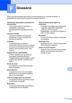 Page 125117
F
Esta é uma lista completa das funções e termos utilizados nos manuais da Brother. A 
disponibilidade destas funções depende do modelo adquirido.
F
GlossárioF
Alimentador (alimentador automático de 
documentos)
O documento pode ser colocado no 
alimentador e escaneado 
automaticamente uma página de cada 
vez.
Cancelar Trabalho
Cancela um trabalho de impressão 
programada e exclui o conteúdo da 
memória do aparelho.
Contraste
Configuração para compensar 
documentos escuros ou claros, tornando 
as...