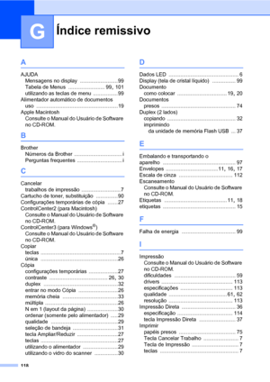 Page 126Índice remissivo
118
G
A
AJUDA
Mensagens no display
 ..........................99
Tabela de Menus
 ......................... 99, 101
utilizando as teclas de menu
 ................. 99
Alimentador automático de documentos
uso
 ........................................................19
Apple Macintosh
Consulte o Manual do Usuário de Software 
no CD-ROM.
B
Brother
Números da Brother
 ................................. i
Perguntas frequentes
 ............................... i
C
Cancelar
trabalhos de...