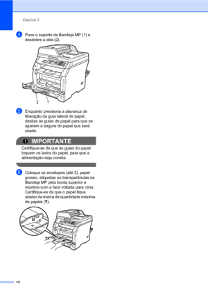 Page 20Capítulo 2
12
dPuxe o suporte da Bandeja MP (1) e 
desdobre a aba (2).
 
eEnquanto pressiona a alavanca de 
liberação da guia lateral de papel, 
deslize as guias de papel para que se 
ajustem à largura do papel que será 
usado.
IMPORTANTE
Certifique-se de que as guias do papel 
toquem os lados do papel, para que a 
alimentação seja correta.
 
fColoque os envelopes (até 3), papel 
grosso, etiquetas ou transparências na 
Bandeja MP pela borda superior e 
imprima com a face voltada para cima. 
Certifique-se...