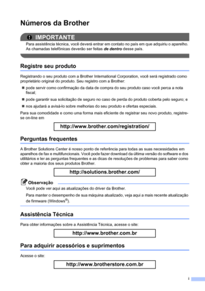 Page 3i
Números da Brother
IMPORTANTE
Para assistência técnica, você deverá entrar em contato no país em que adquiriu o aparelho. 
As chamadas telefônicas deverão ser feitas de dentro desse país.
 
Registre seu produto
Registrando o seu produto com a Brother International Corporation, você será registrado como 
proprietário original do produto. Seu registro com a Brother:
„pode servir como confirmação da data de compra do seu produto caso você perca a nota 
fiscal;
„pode garantir sua solicitação de seguro no...