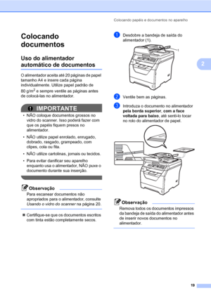 Page 27Colocando papéis e documentos no aparelho
19
2
Colocando 
documentos
2
Uso do alimentador 
automático de documentos2
O alimentador aceita até 20 páginas de papel 
tamanho A4 e insere cada página 
individualmente. Utilize papel padrão de 
80 g/m
2 e sempre ventile as páginas antes 
de colocá-las no alimentador.
2
IMPORTANTE
• NÃO coloque documentos grossos no 
vidro do scanner. Isso poderá fazer com 
que os papéis fiquem presos no 
alimentador.
• NÃO utilize papel enrolado, enrugado, 
dobrado, rasgado,...