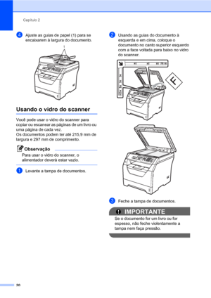 Page 28Capítulo 2
20
dAjuste as guias de papel (1) para se 
encaixarem à largura do documento.
 
Usando o vidro do scanner2
Você pode usar o vidro do scanner para 
copiar ou escanear as páginas de um livro ou 
uma página de cada vez.
Os documentos podem ter até 215,9 mm de 
largura e 297 mm de comprimento.
Observação
Para usar o vidro do scanner, o 
alimentador deverà estar vazio.
 
aLevante a tampa de documentos.
bUsando as guias do documento à 
esquerda e em cima, coloque o 
documento no canto superior...