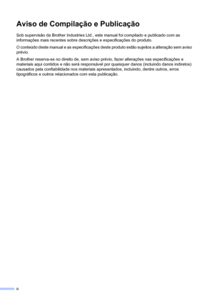 Page 4ii
Aviso de Compilação e Publicação
Sob supervisão da Brother Industries Ltd., este manual foi compilado e publicado com as 
informações mais recentes sobre descrições e especificações do produto.
O conteúdo deste manual e as especificações deste produto estão sujeitos a alteração sem aviso 
prévio.
A Brother reserva-se no direito de, sem aviso prévio, fazer alterações nas especificações e 
materiais aqui contidos e não será responsável por quaisquer danos (incluindo danos indiretos) 
causados pela...