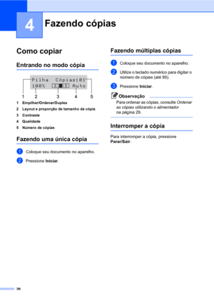 Page 3426
4
Como copiar4
Entrando no modo cópia4
 
1 Empilhar/Ordenar/Duplex
2 Layout e proporção de tamanho da cópia
3 Contraste
4 Qualidade
5 Número de cópias
Fazendo uma única cópia4
aColoque seu documento no aparelho.
bPressione Iniciar.
Fazendo múltiplas cópias4
aColoque seu documento no aparelho.
bUtilize o teclado numérico para digitar o 
número de cópias (até 99).
cPressione Iniciar.
Observação
Para ordenar as cópias, consulte Ordenar 
as cópias utilizando o alimentador 
na página 29.
 
Interromper a...