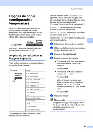 Page 35Fazendo cópias
27
4
Opções de cópia 
(configurações 
temporárias)
4
Se você quiser alterar rapidamente as 
configurações de cópia, em caráter 
temporário, para a próxima cópia, use as 
teclas Copiar temporárias. Você poderá 
utilizar diferentes combinações.
 
O aparelho reassume as configurações 
padrão um minuto após a cópia.
Ampliando ou reduzindo as 
imagens copiadas4
Você poderá selecionar as seguintes taxas 
de ampliação ou redução:
* Os valores de fábrica são exibidos em 
Negrito com um...