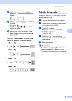 Page 39Fazendo cópias
31
4
fApós o escaneamento da página, 
pressione 1 para escanear a próxima 
página.
 
Próxima página?
1.Sim 2.Não
gColoque a próxima página no vidro do 
scanner.
Pressione OK.
Repita as etapasf e g para cada 
página do layout.
hDepois que todas as páginas forem 
escaneadas, pressione 2 na etapaf 
para concluir.
Coloque o documento voltado para 
baixo na direção ilustrada abaixo:
4
„2 em 1 (V)
 
„2 em 1 (H)
 
„4 em 1 (V)
 
„4 em 1 (H)
 
Seleção de bandeja4
Você pode alterar o Uso da Bandeja...