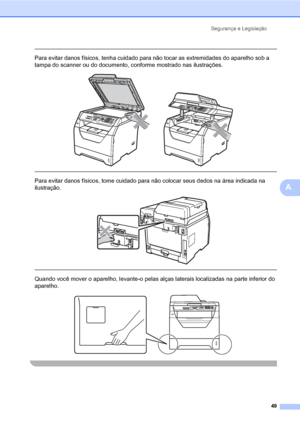 Page 57Segurança e Legislação
49
A
 
Para evitar danos físicos, tenha cuidado para não tocar as extremidades do aparelho sob a 
tampa do scanner ou do documento, conforme mostrado nas ilustrações.
 
 
 
Para evitar danos físicos, tome cuidado para não colocar seus dedos na área indicada na 
ilustração.
 
 
 
Quando você mover o aparelho, levante-o pelas alças laterais localizadas na parte inferior do 
aparelho.
 
 
 