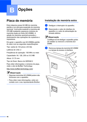 Page 6456
B
Placa de memóriaB
Esta máquina possui 64 MB de memória 
padrão e um slot para expansão de memória 
opcional. Você pode expandir a memória até 
576 MB instalando pequenos módulos de 
memória dupla em linha (SO-DIMM). A 
adição de memória opcional aumenta o 
desempenho das operações da copiadora e 
impressora.
Em geral, o aparelho usa SO-DIMMs padrão 
do setor com as seguintes especificações:
Tipo: saída de 144 pinos e 64 bits
Latência de CAS: 2
Freqüência de operação: 100 MHz ou mais
Capacidade: 64,...