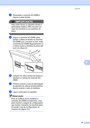 Page 65Opções
57
B
dDesembale a memória SO-DIMM e 
segure-a pelas bordas.
IMPORTANTE
Para evitar danos ao aparelho devido à 
eletricidade estática, NÃO encoste nos 
chips de memória ou na superfície da 
placa.
 
eSegure a memória SO-DIMM pelas 
bordas e alinhe as fendas na memória 
SO-DIMM com o encaixe no slot. Insira 
a memória SO-DIMM diagonalmente (1) 
e incline-a para a interface da placa até 
ouvir um clique (2).
 
fColoque de volta a tampa de acesso à 
interface e a tampa de memória SO-
DIMM.
gPrimeiro...