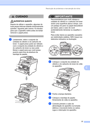 Page 85Resolução de problemas e manutenção de rotina
77
C
CUIDADO 
SUPERFÍCIE QUENTE
Depois de utilizar o aparelho, algumas de 
suas peças internas estarão extremamente 
quentes. Aguarde pelo menos 10 minutos 
para que o aparelho esfrie antes de tentar 
remover o papel preso.
 
eLentamente, retire o conjunto da 
unidade do cilindro e do cartucho de 
toner. O papel preso pode ser retirado 
com o conjunto da unidade do cilindro e 
do cartucho de toner ou isso pode 
liberar o papel para que você possa 
puxá-lo...