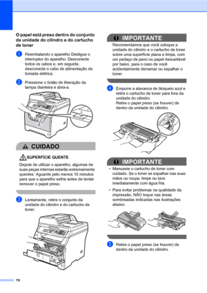 Page 8678
O papel está preso dentro do conjunto 
da unidade do cilindro e do cartucho 
de toner
C
aReembalando o aparelho Desligue o 
interruptor do aparelho. Desconecte 
todos os cabos e, em seguida, 
desconecte o cabo de alimentação da 
tomada elétrica.
bPressione o botão de liberação da 
tampa dianteira e abra-a. 
 
CUIDADO 
SUPERFÍCIE QUENTE
Depois de utilizar o aparelho, algumas de 
suas peças internas estarão extremamente 
quentes. Aguarde pelo menos 10 minutos 
para que o aparelho esfrie antes de tentar...