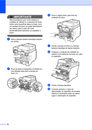 Page 8880
IMPORTANTE
Recomendamos que você coloque a 
unidade do cilindro e o cartucho de toner 
sobre uma superfície plana e limpa, com 
um pedaço de pano ou papel descartável 
por baixo, para o caso de você 
acidentalmente derramar ou espalhar o 
toner.
 
dAbra a tampa traseira (bandeja traseira 
de saída).
 
ePuxe as abas à esquerda e à direita em 
sua direção para abrir a tampa do 
fusor (1).
 
fPuxe o papel preso para fora da 
unidade do fusor.
 
gFeche a tampa do fusor e a tampa 
traseira (bandeja de...